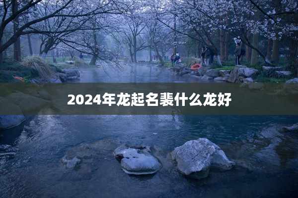 2024年龍起名裴什么龍好