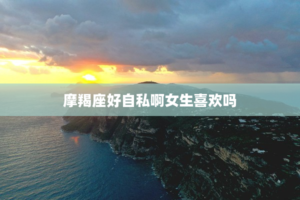 摩羯座好自私啊女生喜歡嗎