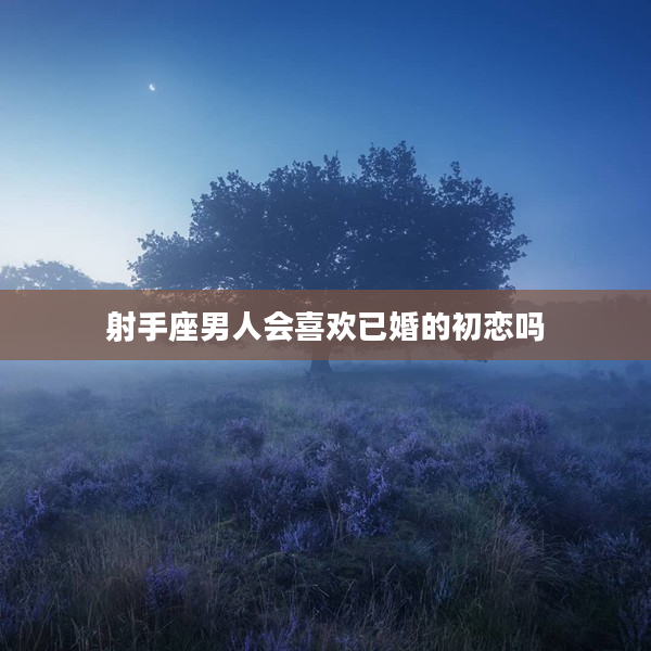 射手座男人會喜歡已婚的初戀嗎