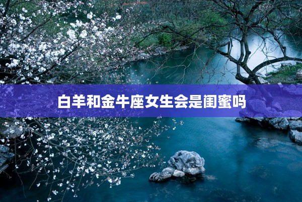 白羊和金牛座女生會是閨蜜嗎