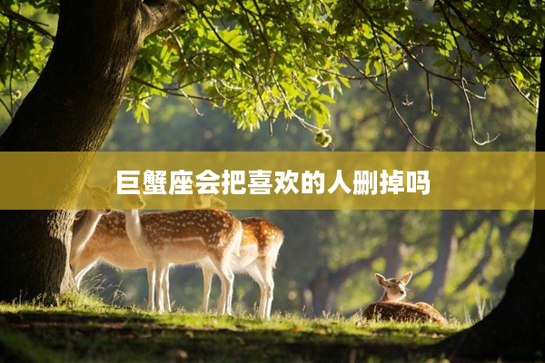 巨蟹座會(huì)把喜歡的人刪掉嗎