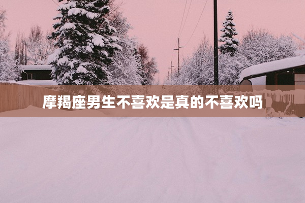 摩羯座男生不喜歡是真的不喜歡嗎