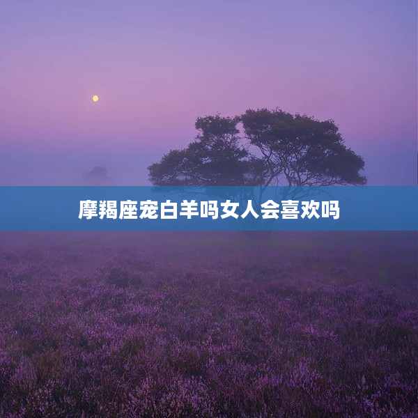 摩羯座寵白羊嗎女人會喜歡嗎
