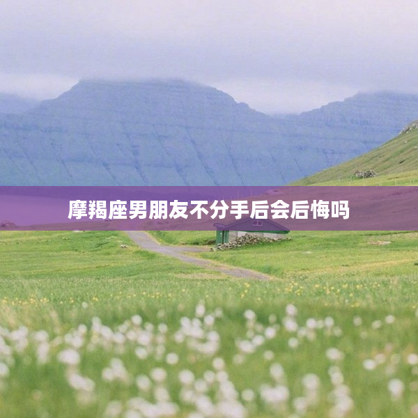 摩羯座男朋友不分手后會后悔嗎