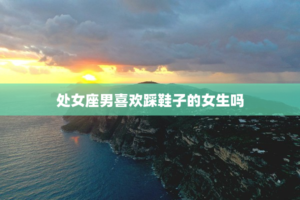 處女座男喜歡踩鞋子的女生嗎