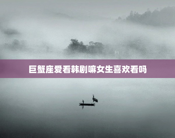 巨蟹座愛(ài)看韓劇嘛女生喜歡看嗎