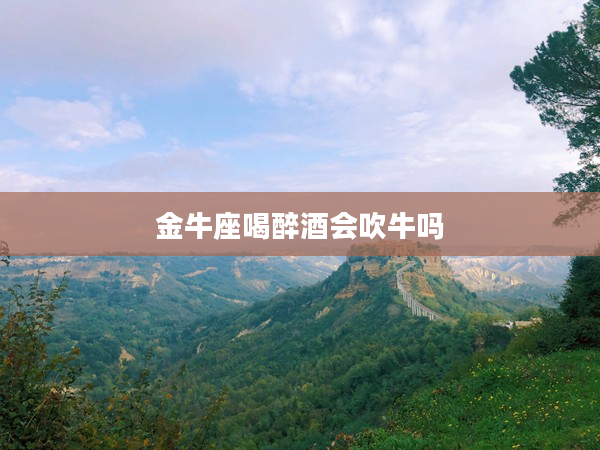 金牛座喝醉酒會吹牛嗎