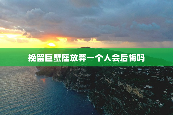 挽留巨蟹座放棄一個人會后悔嗎