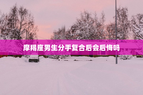 摩羯座男生分手復合后會后悔嗎