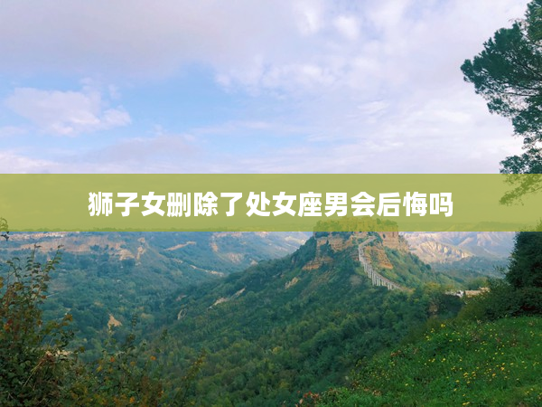 獅子女刪除了處女座男會后悔嗎