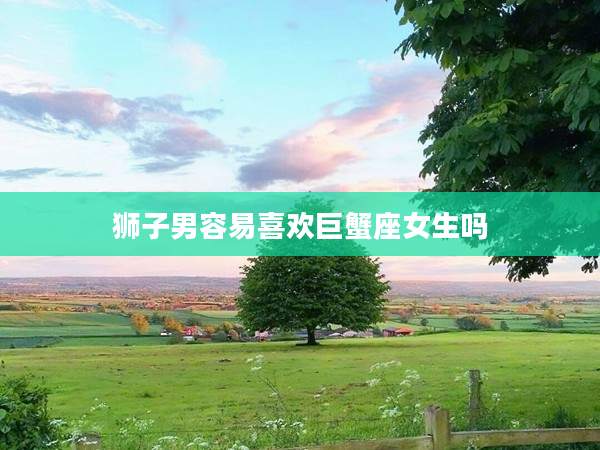 獅子男容易喜歡巨蟹座女生嗎