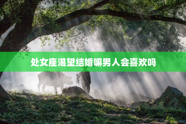 處女座渴望結(jié)婚嘛男人會喜歡嗎