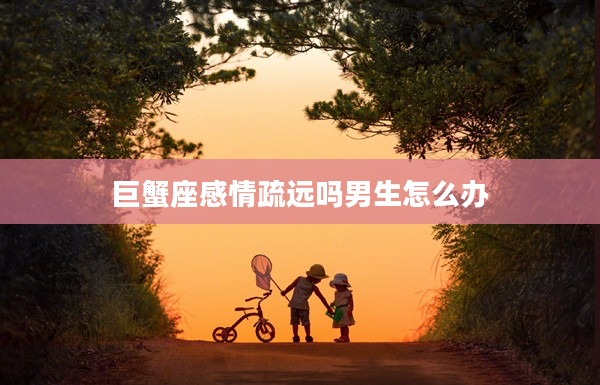 巨蟹座感情疏遠嗎男生怎么辦