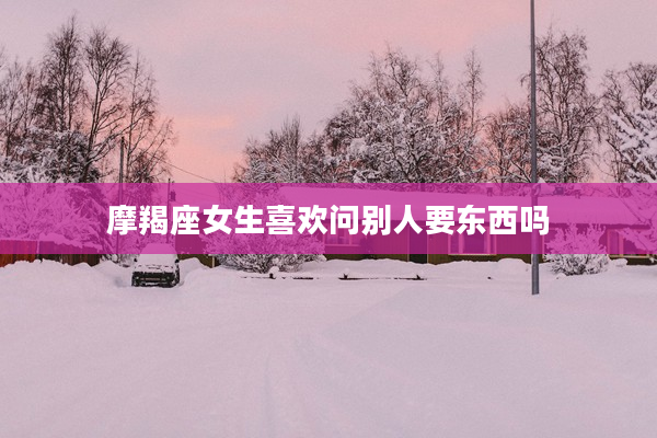 摩羯座女生喜歡問別人要東西嗎