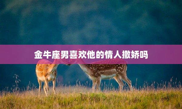 金牛座男喜歡他的情人撒嬌嗎