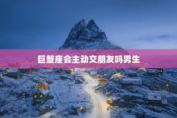 巨蟹座會(huì)主動(dòng)交朋友嗎男生